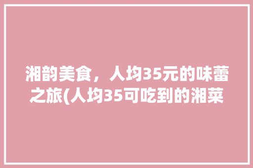 湘韵美食，人均35元的味蕾之旅(人均35可吃到的湘菜) 湘韵美食，人均35元的味蕾之旅(人均35可吃到的湘菜) 饮食拾萃