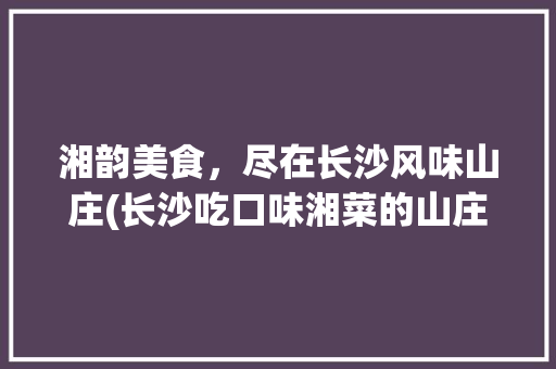 湘韵美食，尽在长沙风味山庄(长沙吃口味湘菜的山庄) 湘韵美食，尽在长沙风味山庄(长沙吃口味湘菜的山庄) 饮食拾萃