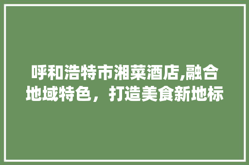 呼和浩特市湘菜酒店,融合地域特色，打造美食新地标(呼和浩特市湘菜酒店) 呼和浩特市湘菜酒店,融合地域特色，打造美食新地标(呼和浩特市湘菜酒店) 饮食拾萃