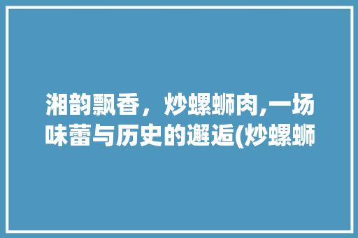 湘韵飘香，炒螺蛳肉,一场味蕾与历史的邂逅(炒螺蛳肉湘菜的做法) 湘韵飘香，炒螺蛳肉,一场味蕾与历史的邂逅(炒螺蛳肉湘菜的做法) 饮食拾萃