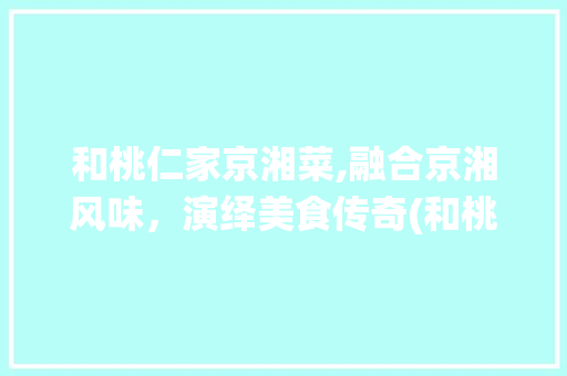 和桃仁家京湘菜,融合京湘风味，演绎美食传奇(和桃仁家京湘菜) 和桃仁家京湘菜,融合京湘风味，演绎美食传奇(和桃仁家京湘菜) 饮食拾萃