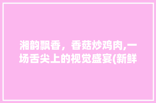 湘韵飘香，香菇炒鸡肉,一场舌尖上的视觉盛宴(新鲜香菇炒鸡肉湘菜图片) 湘韵飘香，香菇炒鸡肉,一场舌尖上的视觉盛宴(新鲜香菇炒鸡肉湘菜图片) 饮食拾萃