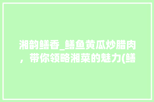 湘韵鳝香_鳝鱼黄瓜炒腊肉，带你领略湘菜的魅力(鳝鱼黄瓜炒腊肉湘菜做法) 湘韵鳝香_鳝鱼黄瓜炒腊肉，带你领略湘菜的魅力(鳝鱼黄瓜炒腊肉湘菜做法) 饮食拾萃