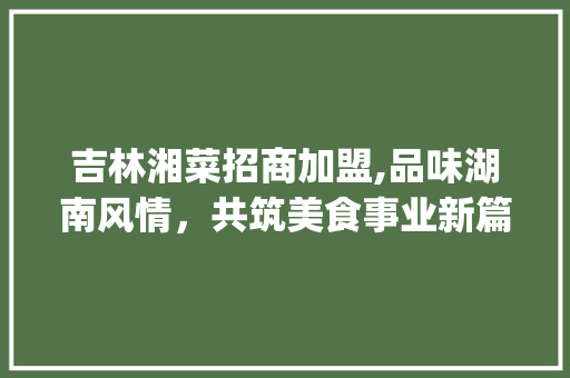 吉林湘菜招商加盟,品味湖南风情，共筑美食事业新篇章(吉林湘菜招商加盟官网) 吉林湘菜招商加盟,品味湖南风情，共筑美食事业新篇章(吉林湘菜招商加盟官网) 饮食拾萃