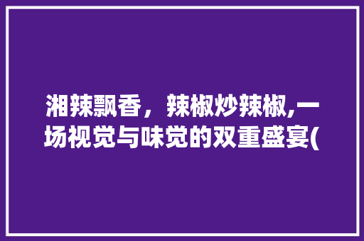 湘辣飘香，辣椒炒辣椒,一场视觉与味觉的双重盛宴(湘菜辣椒炒辣椒图片高清) 湘辣飘香，辣椒炒辣椒,一场视觉与味觉的双重盛宴(湘菜辣椒炒辣椒图片高清) 饮食拾萃