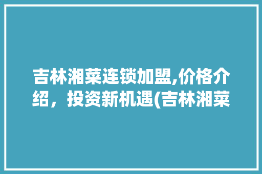 吉林湘菜连锁加盟,价格介绍，投资新机遇(吉林湘菜连锁加盟价格多少) 吉林湘菜连锁加盟,价格介绍，投资新机遇(吉林湘菜连锁加盟价格多少) 饮食拾萃