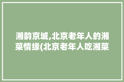 湘韵京城,北京老年人的湘菜情缘(北京老年人吃湘菜) 湘韵京城,北京老年人的湘菜情缘(北京老年人吃湘菜) 饮食拾萃