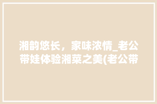 湘韵悠长，家味浓情_老公带娃体验湘菜之美(老公带娃吃湘菜说说) 湘韵悠长，家味浓情_老公带娃体验湘菜之美(老公带娃吃湘菜说说) 饮食拾萃