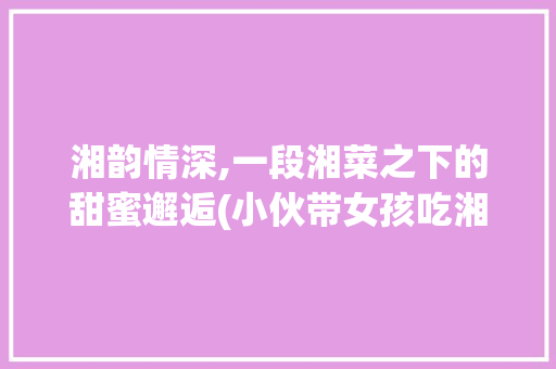 湘韵情深,一段湘菜之下的甜蜜邂逅(小伙带女孩吃湘菜电影) 湘韵情深,一段湘菜之下的甜蜜邂逅(小伙带女孩吃湘菜电影) 饮食拾萃