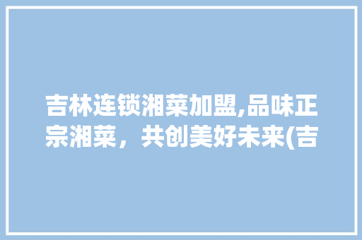 吉林连锁湘菜加盟,品味正宗湘菜，共创美好未来(吉林连锁湘菜加盟官网) 吉林连锁湘菜加盟,品味正宗湘菜，共创美好未来(吉林连锁湘菜加盟官网) 饮食拾萃