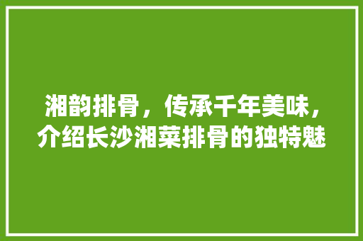 湘韵排骨，传承千年美味，介绍长沙湘菜排骨的独特魅力(长沙湘菜排骨的做法步骤) 湘韵排骨，传承千年美味，介绍长沙湘菜排骨的独特魅力(长沙湘菜排骨的做法步骤) 饮食拾萃