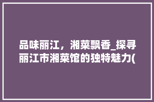 品味丽江，湘菜飘香_探寻丽江市湘菜馆的独特魅力(丽江市湘菜馆) 品味丽江，湘菜飘香_探寻丽江市湘菜馆的独特魅力(丽江市湘菜馆) 饮食拾萃