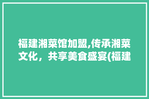 福建湘菜馆加盟,传承湘菜文化，共享美食盛宴(福建加盟湘菜馆公司) 福建湘菜馆加盟,传承湘菜文化，共享美食盛宴(福建加盟湘菜馆公司) 饮食拾萃