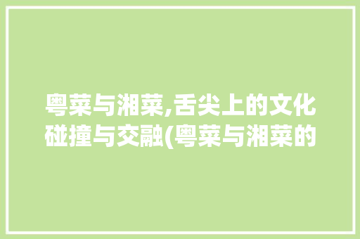 粤菜与湘菜,舌尖上的文化碰撞与交融(粤菜与湘菜的比较ppt) 粤菜与湘菜,舌尖上的文化碰撞与交融(粤菜与湘菜的比较ppt) 饮食拾萃