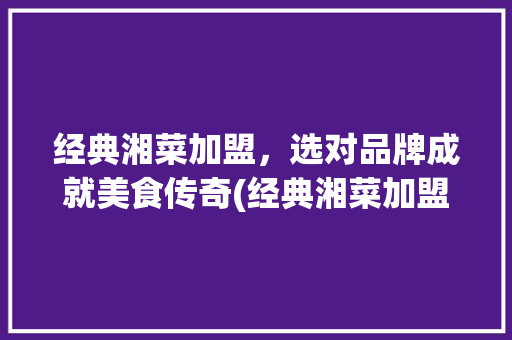 经典湘菜加盟，选对品牌成就美食传奇(经典湘菜加盟什么品牌好) 经典湘菜加盟，选对品牌成就美食传奇(经典湘菜加盟什么品牌好) 饮食拾萃
