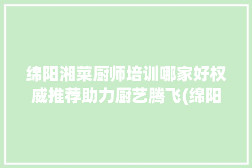 绵阳湘菜厨师培训哪家好权威推荐助力厨艺腾飞(绵阳湘菜厨师培训哪家好) 绵阳湘菜厨师培训哪家好权威推荐助力厨艺腾飞(绵阳湘菜厨师培训哪家好) 饮食拾萃