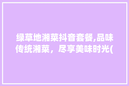 绿草地湘菜抖音套餐,品味传统湘菜，尽享美味时光(绿草地湘菜抖音套餐) 绿草地湘菜抖音套餐,品味传统湘菜，尽享美味时光(绿草地湘菜抖音套餐) 饮食拾萃