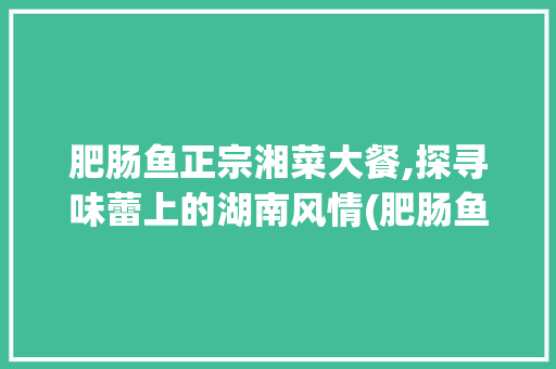 肥肠鱼正宗湘菜大餐,探寻味蕾上的湖南风情(肥肠鱼正宗做法湘菜大餐) 肥肠鱼正宗湘菜大餐,探寻味蕾上的湖南风情(肥肠鱼正宗做法湘菜大餐) 饮食拾萃