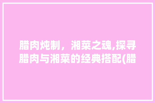 腊肉炖制，湘菜之魂,探寻腊肉与湘菜的经典搭配(腊肉可以炖什么湘菜吃) 腊肉炖制，湘菜之魂,探寻腊肉与湘菜的经典搭配(腊肉可以炖什么湘菜吃) 饮食拾萃