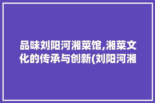 品味刘阳河湘菜馆,湘菜文化的传承与创新(刘阳河湘菜馆) 品味刘阳河湘菜馆,湘菜文化的传承与创新(刘阳河湘菜馆) 饮食拾萃