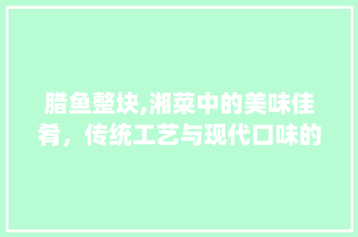腊鱼整块,湘菜中的美味佳肴，传统工艺与现代口味的完美融合(腊鱼整块的做法湘菜大全) 腊鱼整块,湘菜中的美味佳肴，传统工艺与现代口味的完美融合(腊鱼整块的做法湘菜大全) 饮食拾萃