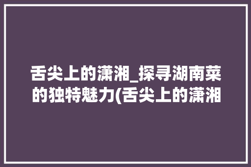 舌尖上的潇湘_探寻湖南菜的独特魅力(舌尖上的潇湘菜店) 舌尖上的潇湘_探寻湖南菜的独特魅力(舌尖上的潇湘菜店) 饮食拾萃