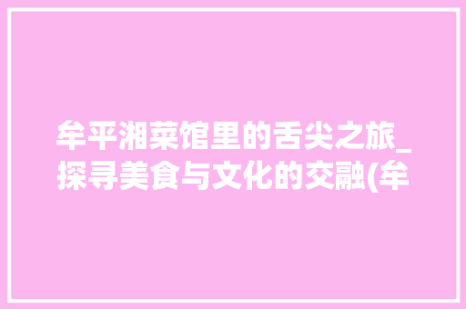 牟平湘菜馆里的舌尖之旅_探寻美食与文化的交融(牟平好吃的湘菜馆) 牟平湘菜馆里的舌尖之旅_探寻美食与文化的交融(牟平好吃的湘菜馆) 饮食拾萃