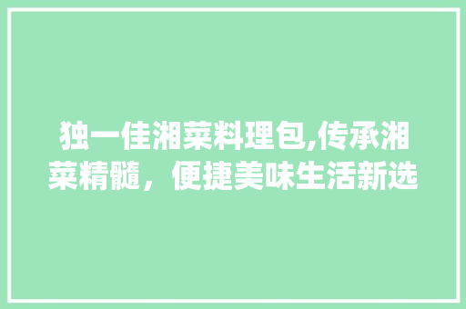 独一佳湘菜料理包,传承湘菜精髓，便捷美味生活新选择(独一佳湘菜料理包) 独一佳湘菜料理包,传承湘菜精髓，便捷美味生活新选择(独一佳湘菜料理包) 饮食拾萃