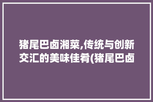 猪尾巴卤湘菜,传统与创新交汇的美味佳肴(猪尾巴卤 湘菜的做法) 猪尾巴卤湘菜,传统与创新交汇的美味佳肴(猪尾巴卤 湘菜的做法) 饮食拾萃