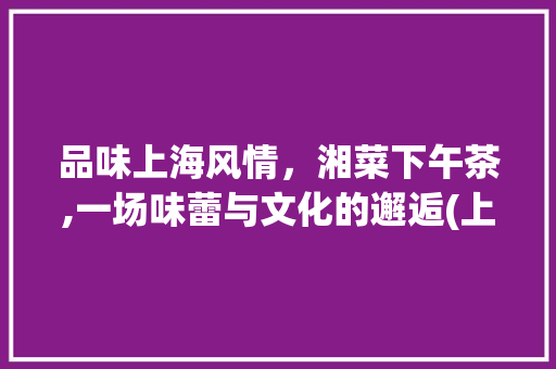 品味上海风情，湘菜下午茶,一场味蕾与文化的邂逅(上海湘菜下午茶菜单) 品味上海风情，湘菜下午茶,一场味蕾与文化的邂逅(上海湘菜下午茶菜单) 饮食拾萃