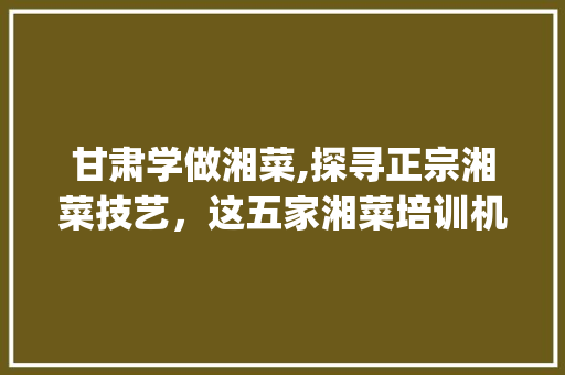 甘肃学做湘菜,探寻正宗湘菜技艺，这五家湘菜培训机构不容错过(甘肃学做湘菜哪家好) 甘肃学做湘菜,探寻正宗湘菜技艺，这五家湘菜培训机构不容错过(甘肃学做湘菜哪家好) 饮食拾萃