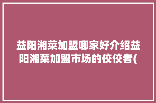 益阳湘菜加盟哪家好介绍益阳湘菜加盟市场的佼佼者(益阳湘菜加盟去哪家好呢) 益阳湘菜加盟哪家好介绍益阳湘菜加盟市场的佼佼者(益阳湘菜加盟去哪家好呢) 饮食拾萃