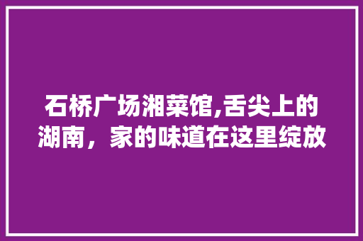 石桥广场湘菜馆,舌尖上的湖南，家的味道在这里绽放(石桥广场湘菜馆电话) 石桥广场湘菜馆,舌尖上的湖南，家的味道在这里绽放(石桥广场湘菜馆电话) 饮食拾萃