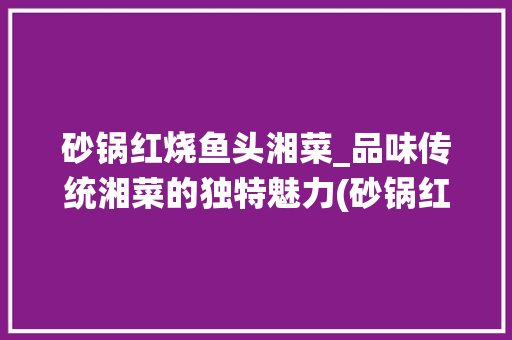 砂锅红烧鱼头湘菜_品味传统湘菜的独特魅力(砂锅红烧鱼头湘菜做法) 砂锅红烧鱼头湘菜_品味传统湘菜的独特魅力(砂锅红烧鱼头湘菜做法) 饮食拾萃