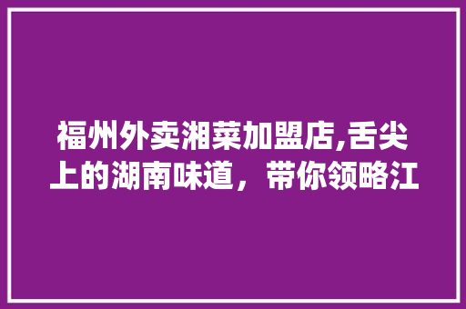 福州外卖湘菜加盟店,舌尖上的湖南味道，带你领略江湖风味(福州外卖湘菜加盟店) 福州外卖湘菜加盟店,舌尖上的湖南味道，带你领略江湖风味(福州外卖湘菜加盟店) 饮食拾萃