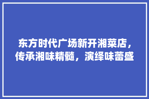 东方时代广场新开湘菜店，传承湘味精髓，演绎味蕾盛宴(东方时代广场新开湘菜店) 东方时代广场新开湘菜店，传承湘味精髓，演绎味蕾盛宴(东方时代广场新开湘菜店) 饮食拾萃