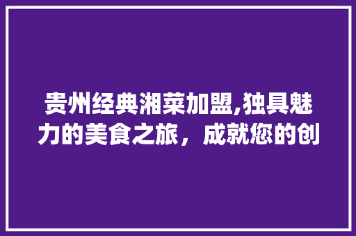 贵州经典湘菜加盟,独具魅力的美食之旅，成就您的创业梦想(贵州经典湘菜加盟条件电话) 贵州经典湘菜加盟,独具魅力的美食之旅，成就您的创业梦想(贵州经典湘菜加盟条件电话) 饮食拾萃