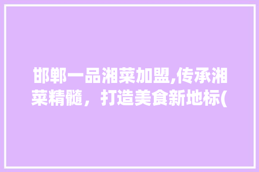 邯郸一品湘菜加盟,传承湘菜精髓，打造美食新地标(邯郸一品湘菜加盟) 邯郸一品湘菜加盟,传承湘菜精髓，打造美食新地标(邯郸一品湘菜加盟) 饮食拾萃