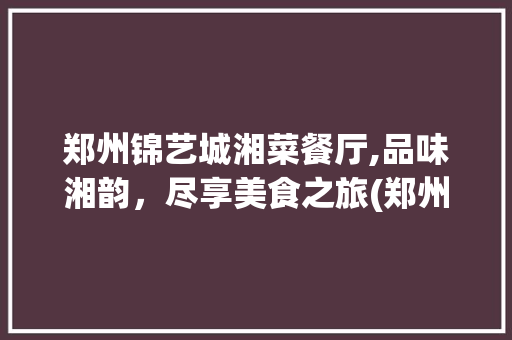 郑州锦艺城湘菜餐厅,品味湘韵，尽享美食之旅(郑州锦艺城湘菜餐厅) 郑州锦艺城湘菜餐厅,品味湘韵，尽享美食之旅(郑州锦艺城湘菜餐厅) 饮食拾萃