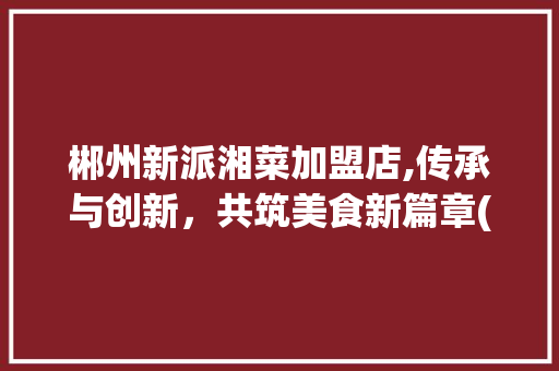 郴州新派湘菜加盟店,传承与创新，共筑美食新篇章(郴州新派湘菜加盟店) 郴州新派湘菜加盟店,传承与创新，共筑美食新篇章(郴州新派湘菜加盟店) 饮食拾萃