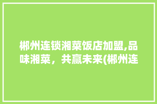 郴州连锁湘菜饭店加盟,品味湘菜，共赢未来(郴州连锁湘菜饭店加盟) 郴州连锁湘菜饭店加盟,品味湘菜，共赢未来(郴州连锁湘菜饭店加盟) 饮食拾萃
