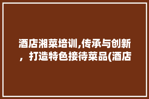 酒店湘菜培训,传承与创新，打造特色接待菜品(酒店接待菜品湘菜培训) 酒店湘菜培训,传承与创新，打造特色接待菜品(酒店接待菜品湘菜培训) 饮食拾萃