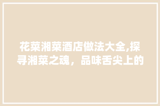 花菜湘菜酒店做法大全,探寻湘菜之魂，品味舌尖上的故乡(花菜湘菜酒店做法大全) 花菜湘菜酒店做法大全,探寻湘菜之魂，品味舌尖上的故乡(花菜湘菜酒店做法大全) 饮食拾萃