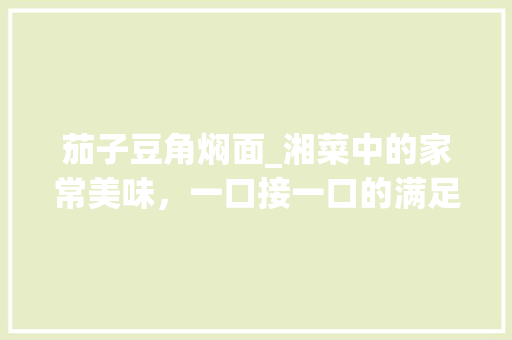 茄子豆角焖面_湘菜中的家常美味，一口接一口的满足感(茄子豆角焖面湘菜做法) 茄子豆角焖面_湘菜中的家常美味，一口接一口的满足感(茄子豆角焖面湘菜做法) 饮食拾萃