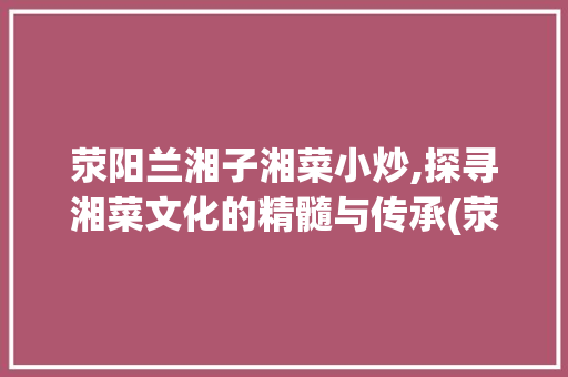 荥阳兰湘子湘菜小炒,探寻湘菜文化的精髓与传承(荥阳兰湘子湘菜小炒) 荥阳兰湘子湘菜小炒,探寻湘菜文化的精髓与传承(荥阳兰湘子湘菜小炒) 饮食拾萃