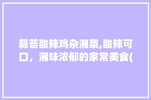 蒜苔酸辣鸡杂湘菜,酸辣可口，湘味浓郁的家常美食(蒜苔酸辣鸡杂湘菜做法大全) 蒜苔酸辣鸡杂湘菜,酸辣可口，湘味浓郁的家常美食(蒜苔酸辣鸡杂湘菜做法大全) 饮食拾萃