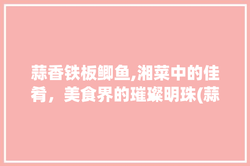 蒜香铁板鲫鱼,湘菜中的佳肴，美食界的璀璨明珠(蒜香铁板鲫鱼湘菜) 蒜香铁板鲫鱼,湘菜中的佳肴，美食界的璀璨明珠(蒜香铁板鲫鱼湘菜) 饮食拾萃