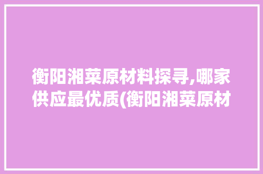 衡阳湘菜原材料探寻,哪家供应最优质(衡阳湘菜原材料哪家好点) 衡阳湘菜原材料探寻,哪家供应最优质(衡阳湘菜原材料哪家好点) 饮食拾萃