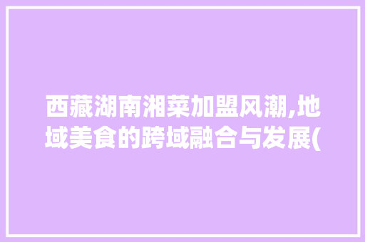 西藏湖南湘菜加盟风潮,地域美食的跨域融合与发展(西藏湖南湘菜加盟规模多大) 西藏湖南湘菜加盟风潮,地域美食的跨域融合与发展(西藏湖南湘菜加盟规模多大) 饮食拾萃
