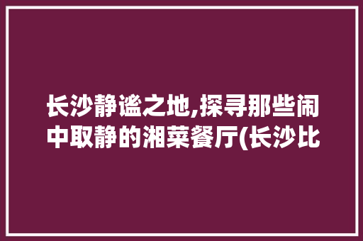 长沙静谧之地,探寻那些闹中取静的湘菜餐厅(长沙比较安静的湘菜餐厅) 长沙静谧之地,探寻那些闹中取静的湘菜餐厅(长沙比较安静的湘菜餐厅) 饮食拾萃